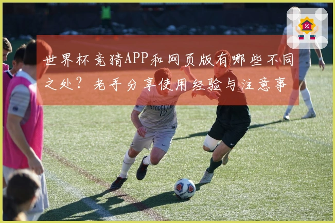 世界杯竞猜APP和网页版有哪些不同之处？老手分享使用经验与注意事项